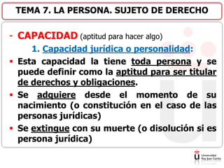 - CAPACIDAD (aptitud para hacer algo)
1. Capacidad jurídica o personalidad:
 Esta capacidad la tiene toda persona y se
puede definir como la aptitud para ser titular
de derechos y obligaciones.
 Se adquiere desde el momento de su
nacimiento (o constitución en el caso de las
personas jurídicas)
 Se extingue con su muerte (o disolución si es
persona jurídica)
TEMA 7. LA PERSONA. SUJETO DE DERECHO
 