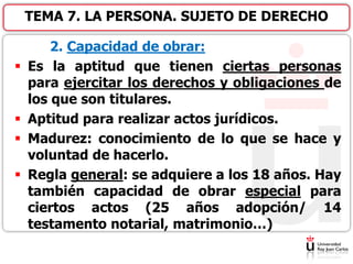 2. Capacidad de obrar:
 Es la aptitud que tienen ciertas personas
para ejercitar los derechos y obligaciones de
los que son titulares.
 Aptitud para realizar actos jurídicos.
 Madurez: conocimiento de lo que se hace y
voluntad de hacerlo.
 Regla general: se adquiere a los 18 años. Hay
también capacidad de obrar especial para
ciertos actos (25 años adopción/ 14
testamento notarial, matrimonio…)
TEMA 7. LA PERSONA. SUJETO DE DERECHO
 