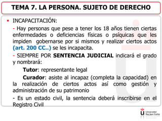  INCAPACITACIÓN:
- Hay personas que pese a tener los 18 años tienen ciertas
enfermedades o deficiencias físicas o psíquicas que les
impiden gobernarse por si mismos y realizar ciertos actos
(art. 200 CC..) se les incapacita.
- SIEMPRE POR SENTENCIA JUDICIAL indicará el grado
y nombrará:
Tutor: representante legal
Curador: asiste al incapaz (completa la capacidad) en
la realización de ciertos actos así como gestión y
administración de su patrimonio
- Es un estado civil, la sentencia deberá inscribirse en el
Registro Civil
TEMA 7. LA PERSONA. SUJETO DE DERECHO
 