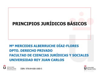 PRINCIPIOS JURÍDICOS BÁSICOS
Mª MERCEDES ALBERRUCHE DÍAZ-FLORES
DPTO. DERECHO PRIVADO
FACULTAD DE CIENCIAS JURÍDICAS Y SOCIALES
UNIVERSIDAD REY JUAN CARLOS
ISBN: 978-84-608-1680-5
 