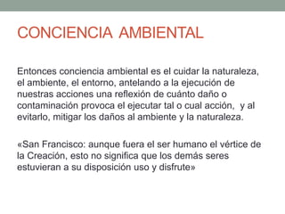 CONCIENCIA AMBIENTAL
Entonces conciencia ambiental es el cuidar la naturaleza,
el ambiente, el entorno, antelando a la ejecución de
nuestras acciones una reflexión de cuánto daño o
contaminación provoca el ejecutar tal o cual acción, y al
evitarlo, mitigar los daños al ambiente y la naturaleza.
«San Francisco: aunque fuera el ser humano el vértice de
la Creación, esto no significa que los demás seres
estuvieran a su disposición uso y disfrute»
 