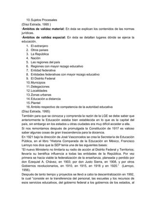 10. Sujetos Procesales
(Díaz Estrada, 1995 )
·Ámbitos de validez material: En ésta se explican los contenidos de las normas
jurídicas.
·Ámbitos de validez espacial: En ésta se detallan lugares dónde se ejerce la
educación.
    1. El extranjero
    2. Otros países
    3. La República
    4. Nación
    5. Las regiones del país
    6. Regiones con mayor rezago educativo
    7. Entidad federativa
    8. Entidades federativas con mayor rezago educativo
    9. El Distrito Federal
    10. Municipios
    11. Delegaciones
    12. Localidades
    13. Zonas urbanas
    14. Educación a distancia
    15. Plantel
    16. Ámbito respectivo de competencia de la autoridad educativa
(Díaz Estrada, 1995)
También para que se conozca y comprenda la razón de la LGE se debe saber que
anteriormente la Educación estaba bien establecida en lo que es la capital del
país, sin embargo en los estados u otras ciudades era muy difícil acceder a ella.
Si nos remontamos después de promulgada la Constitución de 1917 es valioso
saber algunas cosas de gran trascendencia para la docencia.
En 1921 bajo la dirección de José Vasconcelos se crea la Secretaría de Educación
Pública, en el libro “Historia Comparada de la Educación en México, Francisco
Larroyo nos dice que la SEP tenía una de las siguientes bases:
“El nuevo Ministerio no limitaría su radio de acción al Distrito Federal y Territorios;
llevaría su benéfica influencia a todas las entidades de la República. Por vez
primera se hacía viable la federalización de la enseñanza, planeada y perdido por
don Ezequiel A. Chávez, en 1903; por don Justo Sierra, en 1908, y por otros
Gobiernos revolucionarios, en 1910, en 1915, en 1918 y en 1920.” (Larroyo,
1956).
Después de tanto tiempo y proyectos se llevó a cabo la descentralización en 1992,
la cual “consiste en la transferencia del personal, las escuelas y los recursos de
esos servicios educativos, del gobierno federal a los gobiernos de los estados, al
 