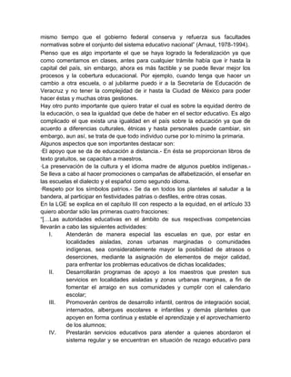 mismo tiempo que el gobierno federal conserva y refuerza sus facultades
normativas sobre el conjunto del sistema educativo nacional” (Arnaut, 1978-1994).
Pienso que es algo importante el que se haya logrado la federalización ya que
como comentamos en clases, antes para cualquier trámite había que ir hasta la
capital del país, sin embargo, ahora es más factible y se puede llevar mejor los
procesos y la cobertura educacional. Por ejemplo, cuando tenga que hacer un
cambio a otra escuela, o al jubilarme puedo ir a la Secretaría de Educación de
Veracruz y no tener la complejidad de ir hasta la Ciudad de México para poder
hacer éstas y muchas otras gestiones.
Hay otro punto importante que quiero tratar el cual es sobre la equidad dentro de
la educación, o sea la igualdad que debe de haber en el sector educativo. Es algo
complicado el que exista una igualdad en el país sobre la educación ya que de
acuerdo a diferencias culturales, étnicas y hasta personales puede cambiar, sin
embargo, aun así, se trata de que todo individuo curse por lo mínimo la primaria.
Algunos aspectos que son importantes destacar son:
·El apoyo que se da de educación a distancia.- En ésta se proporcionan libros de
texto gratuitos, se capacitan a maestros.
·La preservación de la cultura y el idioma madre de algunos pueblos indígenas.-
Se lleva a cabo al hacer promociones o campañas de alfabetización, el enseñar en
las escuelas el dialecto y el español como segundo idioma.
·Respeto por los símbolos patrios.- Se da en todos los planteles al saludar a la
bandera, al participar en festividades patrias o desfiles, entre otras cosas.
En la LGE se explica en el capítulo III con respecto a la equidad, en el artículo 33
quiero abordar sólo las primeras cuatro fracciones:
“[…Las autoridades educativas en el ámbito de sus respectivas competencias
llevarán a cabo las siguientes actividades:
    I.     Atenderán de manera especial las escuelas en que, por estar en
           localidades aisladas, zonas urbanas marginadas o comunidades
           indígenas, sea considerablemente mayor la posibilidad de atrasos o
           deserciones, mediante la asignación de elementos de mejor calidad,
           para enfrentar los problemas educativos de dichas localidades;
    II.    Desarrollarán programas de apoyo a los maestros que presten sus
           servicios en localidades aisladas y zonas urbanas marginas, a fin de
           fomentar el arraigo en sus comunidades y cumplir con el calendario
           escolar;
    III.   Promoverán centros de desarrollo infantil, centros de integración social,
           internados, albergues escolares e infantiles y demás planteles que
           apoyen en forma continua y estable el aprendizaje y el aprovechamiento
           de los alumnos;
    IV.    Prestarán servicios educativos para atender a quienes abordaron el
           sistema regular y se encuentran en situación de rezago educativo para
 