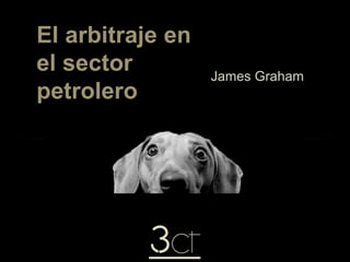 El arbitraje en
el sector
petrolero
James Graham
 