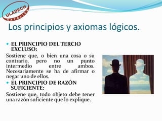 Los principios y axiomas lógicos.
 EL PRINCIPIO DEL TERCIO
EXCLUSO:
Sostiene que, o bien una cosa o su
contrario, pero no un punto
intermedio entre ambos.
Necesariamente se ha de afirmar o
negar uno de ellos.
 EL PRINCIPIO DE RAZÓN
SUFICIENTE:
Sostiene que, todo objeto debe tener
una razón suficiente que lo explique.
 
