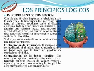 LOS PRINCIPIOS LÓGICOS
 PRINCIPIO DE NO CONTRADICCIÓN.
Cumple una función importante relacionada con
la coherencia de los enunciados que constituyen
tanto el discurso cotidiano como el discurso
científico, toda vez que dichos enunciados deben
guardar una relación lógica, una relación de
verdad, debido a que una contradicción dentro de
una estructura científica simplemente carece de
sentido, es inaceptable.
Si dos juicios se contradicen entre si, ambos no
pueden ser verdaderos.
Contradicción del imperativo: El mandato sería
contradictorio si al mismo tiempo manda hacer y
no hacer algo por lo tanto no pueden ser
obedecidos ni válidos.
Contradicción de lo lógico jurídico: Dos
normas se oponen contradictoriamente cuando
teniendo ámbitos iguales de validez material,
espacial y temporal, una permite y la otra prohíbe
a los mismos sujetos la misma conducta.
 