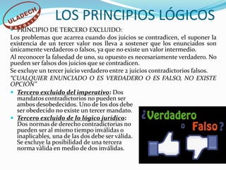  PRINCIPIO DE TERCERO EXCLUIDO:
Los problemas que acarrea cuando dos juicios se contradicen, el suponer la
existencia de un tercer valor nos lleva a sostener que los enunciados son
únicamente verdaderos o falsos, ya que no existe un valor intermedio.
Al reconocer la falsedad de uno, su opuesto es necesariamente verdadero. No
pueden ser falsos dos juicios que se contradicen.
Se excluye un tercer juicio verdadero entre 2 juicios contradictorios falsos.
“CUALQUIER ENUNCIADO O ES VERDADERO O ES FALSO, NO EXISTE
OPCIÓN”
LOS PRINCIPIOS LÓGICOS
 Tercero excluido del imperativo: Dos
mandatos contradictorios no pueden ser
ambos desobedecidos. Uno de los dos debe
ser obedecido no existe un tercer mandato.
 Tercero excluido de lo lógico jurídico:
Dos normas de derecho contradictorias no
pueden ser al mismo tiempo inválidas o
inaplicables, una de las dos debe ser válida.
Se excluye la posibilidad de una tercera
norma válida en medio de dos inválidas.
 