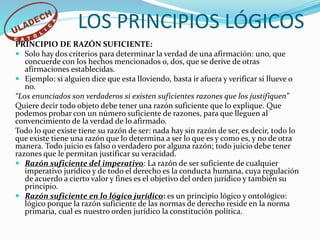 PRINCIPIO DE RAZÓN SUFICIENTE:
 Solo hay dos criterios para determinar la verdad de una afirmación: uno, que
concuerde con los hechos mencionados o, dos, que se derive de otras
afirmaciones establecidas.
 Ejemplo: si alguien dice que esta lloviendo, basta ir afuera y verificar si llueve o
no.
“Los enunciados son verdaderos si existen suficientes razones que los justifiquen”
Quiere decir todo objeto debe tener una razón suficiente que lo explique. Que
podemos probar con un número suficiente de razones, para que lleguen al
convencimiento de la verdad de lo afirmado.
Todo lo que existe tiene su razón de ser: nada hay sin razón de ser, es decir, todo lo
que existe tiene una razón que lo determina a ser lo que es y como es, y no de otra
manera. Todo juicio es falso o verdadero por alguna razón; todo juicio debe tener
razones que le permitan justificar su veracidad.
 Razón suficiente del imperativo: La razón de ser suficiente de cualquier
imperativo jurídico y de todo el derecho es la conducta humana, cuya regulación
de acuerdo a cierto valor y fines es el objetivo del orden jurídico y también su
principio.
 Razón suficiente en lo lógico jurídico: es un principio lógico y ontológico:
lógico porque la razón suficiente de las normas de derecho reside en la norma
primaria, cual es nuestro orden jurídico la constitución política.
LOS PRINCIPIOS LÓGICOS
 