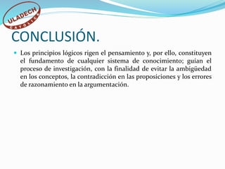 CONCLUSIÓN.
 Los principios lógicos rigen el pensamiento y, por ello, constituyen
el fundamento de cualquier sistema de conocimiento; guían el
proceso de investigación, con la finalidad de evitar la ambigüedad
en los conceptos, la contradicción en las proposiciones y los errores
de razonamiento en la argumentación.
 
