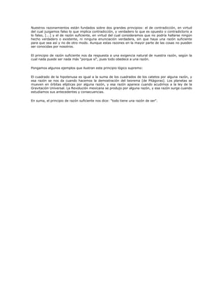 Nuestros razonamientos están fundados sobre dos grandes principios: el de contradicción, en virtud
del cual juzgamos falso lo que implica contradicción, y verdadero lo que es opuesto o contradictorio a
lo falso, [...] y el de razón suficiente, en virtud del cual consideramos que no podría hallarse ningún
hecho verdadero o existente, ni ninguna enunciación verdadera, sin que haya una razón suficiente
para que sea así y no de otro modo. Aunque estas razones en la mayor parte de las cosas no pueden
ser conocidas por nosotros.

El principio de razón suficiente nos da respuesta a una exigencia natural de nuestra razón, según la
cual nada puede ser nada más "porque sí", pues todo obedece a una razón.

Pongamos algunos ejemplos que ilustran este principio lógico supremo:

El cuadrado de la hipotenusa es igual a la suma de los cuadrados de los catetos por alguna razón, y
esa razón se nos da cuando hacemos la demostración del teorema [de Pitágoras]. Los planetas se
mueven en órbitas elípticas por alguna razón, y esa razón aparece cuando acudimos a la ley de la
Gravitación Universal. La Revolución mexicana se produjo por alguna razón, y esa razón surge cuando
estudiamos sus antecedentes y consecuencias.

En suma, el principio de razón suficiente nos dice: "todo tiene una razón de ser".
 