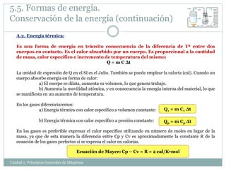 5.5. Formas de energía.
Conservación de la energía (continuación)
   A.2. Energía térmica:

   Es una forma de energía en tránsito consecuencia de la diferencia de Tª entre dos
   cuerpos en contacto. Es el calor absorbido por un cuerpo. Es proporcional a la cantidad
   de masa, calor específico e incremento de temperatura del mismo:
                                           Q = m C Δt

   La unidad de expresión de Q en el SI es el Julio. También se puede emplear la caloría (cal). Cuando un
   cuerpo absorbe energía en forma de calor:
               a) El cuerpo se dilata, aumenta su volumen, lo que genera trabajo.
               b) Aumenta la movilidad atómica, y en consecuencia la energía interna del material, lo que
   se manifiesta en un aumento de temperatura.

   En los gases diferenciaremos:
               a) Energía térmica con calor específico a volumen constante:    Qv = m Cv Δt

                b) Energía térmica con calor específico a presión constante:   Qp = m Cp Δt

   En los gases es preferible expresar el calor específico utilizando en número de moles en lugar de la
   masa, ya que de esta manera la diferencia entre Cp y Cv es aproximadamente la constante R de la
   ecuación de los gases perfectos si se expresa el calor en calorías.

                                     Ecuación de Mayer: Cp – Cv = R = 2 cal/K•mol

Unidad 5. Principios Generales de Máquinas
 