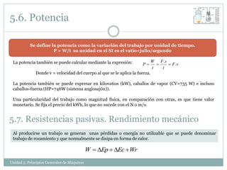 5.6. Potencia

           Se define la potencia como la variación del trabajo por unidad de tiempo.
                      P = W/t su unidad en el SI es el vatio=julio/segundo

 La potencia también se puede calcular mediante la expresión:              W F .s
                                                                     P           F .v
                                                                            t   t
              Donde v = velocidad del cuerpo al que se le aplica la fuerza.

 La potencia también se puede expresar en kilovatios (kW), caballos de vapor (CV=735 W) e incluso
 caballos-fuerza (HP=746W (sistema anglosajón)).

 Una particularidad del trabajo como magnitud física, en comparación con otras, es que tiene valor
 monetario. Se fija el precio del kWh, lo que no sucede con el N o m/s.


5.7. Resistencias pasivas. Rendimiento mecánico
 Al producirse un trabajo se generan unas pérdidas o energía no utilizable que se puede denominar
 trabajo de rozamiento y que normalmente se disipa en forma de calor.

                                             W  DEp  DEc  Wr
Unidad 5. Principios Generales de Máquinas
 