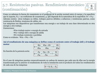 5.7. Resistencias pasivas. Rendimiento mecánico
(continuación)
Como ya sabemos la fuerza de rozamiento es el producto de la acción normal entre el cuerpo y la superficie
que lo soporta, N, y un coeficiente de rozamiento, μ, que depende de la naturaleza de la superficie: Fr = N μ
Además existen otros trabajos no útiles, trabajos pasivos debidos a esfuerzos y resistencias pasivas, como
resistencia de fluidos, tensiones de cables, etc.
Las máquinas son dispositivos que transforman una energía o un trabajo de una clase determinada en otra
energía u otro trabajo.
Llamaremos:
            -Wm=trabajo motor o energía de entrada
            -Wu= trabajo útil o energía de salida
            -Wr=trabajo resistente o perdidas
Como es evidente: Wm = Wu + Wr

Así el rendimiento de una máquina se define como el cociente entre el trabajo útil y el trabajo
motor
                                              Wu Wm  Wr      Wr
                                                       1
                                              Wm   Wm         Wm
En función de la potencia sería:
                                              Pu Pm  Pr      Pr
                                                       1
                                              Pm   Pm         Pm

En el caso de máquinas puestas consecutivamente en cadena de manera que cada una de ellas use la energía
transformada por la anterior el rendimiento de toda la instalación será el producto de todos los rendimientos
de cada una de las máquinas
                                                      1 . 2 .... n
 Unidad 5. Principios Generales de Máquinas
 