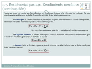 5.7. Resistencias pasivas. Rendimiento mecánico
(continuación)
Hemos de tener en cuenta que las máquinas no funcionan siempre a la velocidad de régimen. En una
máquina existen diferentes periodos de marcha; algunos de los más importantes son:

          a) Arranque: el trabajo motor (Wm) se emplea en pasar de la velocidad 0 al valor de régimen v,
además en vencer las resistencias pasivas y realizar trabajo útil.

                                  Wm  Wu  Wr   Ec
                                      Ec= energías cinéticas de rotación y traslación de los diferentes órganos

           b) Régimen normal: el trabajo motor ya ha vencido la inercia, ha adquirido la velocidad v que
se mantiene constante, por lo que ya no varía la Ec, así:

                                      Wm  Wu  Wr
            c) Parada: la Ec se devolverá, pues se pasa de velociad v a velocidad 0, o bien se disipa en alguno
de los sistemas de freno.
                                  Wm  Wu  Wr   Ec




Unidad 5. Principios Generales de Máquinas
 