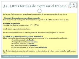 5.8. Otras formas de expresar el trabajo

En la rotación de un cuerpo, se produce el giro alrededor de un punto por acción de una fuerza

•Momento de una fuerza respecto de un punto:
Es el producto de la fuerza por la distancia mínima al punto M=F.d. El momento se mide en N.m.

•Trabajo de rotación
Se define el trabajo de rotación como:       W   M .d

donde σ es el ángulo girado en radianes.

En el caso de que M no varíe se obtiene que W=M.σ siendo σ el ángulo girado en radianes.

•Trabajo de expansión-compresión en un cilindro
El gas que queda encerrado en un cilindro puede evolucionar en su interior de diversas formas:
            - A presión constante o isobárica
            - A temperatura constante o isoterma
            - A volumen constante o isócora
            - Sin intercambio de calor o adibática
            - Como generalización de las anteriores, politrópica

Por la importancia de estas transformaciones en las máquinas térmicas, vamos a estudiar cada una de
ellas.

Unidad 5. Principios Generales de Máquinas
 