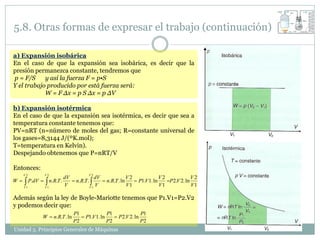 5.8. Otras formas de expresar el trabajo (continuación)

a) Expansión isobárica
En el caso de que la expansión sea isobárica, es decir que la
presión permanezca constante, tendremos que
p = F/S     y así la fuerza F = p•S
Y el trabajo producido por está fuerza será:
            W = F Δx = p S Δx = p ΔV

b) Expansión isotérmica
En el caso de que la expansión sea isotérmica, es decir que sea a
temperatura constante tenemos que:
PV=nRT (n=número de moles del gas; R=constante universal de
los gases=8,3144 J/(ºK.mol);
T=temperatura en Kelvin).
Despejando obtenemos que P=nRT/V

Entonces:
     V2       V2                      V2
                          dV             dV              V2              V2             V2
W    P.dV   n.R.T .
     V1       V1
                          V
                              n.R.T . 
                                      V1
                                         V
                                             n.R.T . ln
                                                         V1
                                                             P1.V 1. ln
                                                                         V1
                                                                            P2.V 2. ln
                                                                                        V1

Además según la ley de Boyle-Mariotte tenemos que P1.V1=P2.V2
y podemos decir que:
                              P1              P1              P1
             W  n.R.T . ln       P1.V 1. ln     P2.V 2. ln
                              P2              P2              P2
Unidad 5. Principios Generales de Máquinas
 
