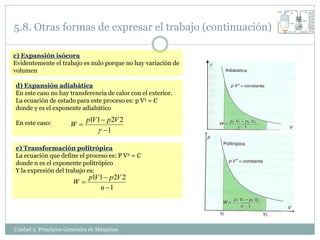 5.8. Otras formas de expresar el trabajo (continuación)

c) Expansión isócora
Evidentemente el trabajo es nulo porque no hay variación de
volumen

d) Expansión adiabática
En este caso no hay transferencia de calor con el exterior.
La ecuación de estado para este proceso es: p Vγ = C
donde γ es el exponente adiabático
                             p1V 1  p2V 2
En este caso:         W
                                  1

e) Transformación politrópica
La ecuación que define el proceso es: P Vn = C
donde n es el exponente politrópico
Y la expresión del trabajo es:
                              p1V 1  p 2V 2
                       W
                                  n 1




Unidad 5. Principios Generales de Máquinas
 
