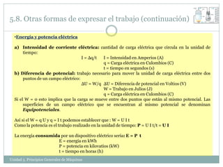 5.8. Otras formas de expresar el trabajo (continuación)

  •Energía y potencia eléctrica

  a) Intensidad de corriente eléctrica: cantidad de carga eléctrica que circula en la unidad de
       tiempo:
                                     I = Δq/t I = Intensidad en Amperios (A)
                                              q = Carga eléctrica en Culombios (C)
                                              t = tiempo en segundos (s)
  b) Diferencia de potencial: trabajo necesario para mover la unidad de carga eléctrica entre dos
       puntos de un campo eléctrico:
                                     ΔU = W/q ΔU = Diferencia de potencial en Voltios (V)
                                              W = Trabajo en Julios (J)
                                              q = Carga eléctrica en Culombios (C)
  Si el W = 0 esto implica que la carga se mueve entre dos puntos que están al mismo potencial. Las
       superficies de un campo eléctrico que se encuentran al mismo potencial se denominan
       Equipotenciales.

  Así si el W = q U y q = I t podemos establecer que : W = U I t
  Como la potencia es el trabajo realizado en la unidad de tiempo: P = U I t/t = U I

  La energía consumida por un dispositivo eléctrico sería: E = P t
                      E = energía en kWh
                      P = potencia en kilovatios (kW)
                      t = tiempo en horas (h)
Unidad 5. Principios Generales de Máquinas
 