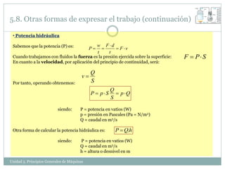 5.8. Otras formas de expresar el trabajo (continuación)

 • Potencia hidráulica

 Sabemos que la potencia (P) es:                  w F d
                                             P          F v
                                                  t   t
 Cuando trabajamos con fluidos la fuerza es la presión ejercida sobre la superficie:   F  PS
 En cuanto a la velocidad, por aplicación del principio de continuidad, será:

                                              Q
                                         v
 Por tanto, operando obtenemos:               S
                                                        Q
                                              P  pS      p Q
                                                        S

                           siendo:      P = potencia en vatios (W)
                                        p = presión en Pascales (Pa = N/m2)
                                        Q = caudal en m3/s

 Otra forma de calcular la potencia hidráulica es:        P  Q.h
                           siendo:      P = potencia en vatios (W)
                                        Q = caudal en m3/s
                                        h = altura o desnivel en m

Unidad 5. Principios Generales de Máquinas
 