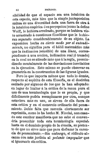 11 0	 PRÓLOGO.
sibilidad de que el espacio sea una intuicion de
esta especie, más bien que la simple juxtaposicion
mútila de una diversidad dada una fuera de otra á
la intuicion empírica ó en percepcion (como la define
Wolf), le hubiera arredrado, porque se hubiera vis-
to arrastrado á cuestiones filosóficas que le hubie-
ran separado considerablemente de su objeto. La
exposicion hecha en cierto modo por el entendi-
miento, no significa para el hábil matemático más
que la indicacion (sensible) de una línea, corres-
pondiente á una nocion, indicacion real (6 trazado)
en la cual no se atiende más que á la regla, prescin-
diendo mentalmente de las desviaciones inevitables
en la ejecucion. Esto mismo se puede observar ea
geometría en la construccion de las figuras iguales.
Pero lo que importa ménos que todo lo demás,
respecto al 'espíritu de esta filosofía, es el desórden.
escitado por algunos de los que la han adoptado:
en lagar de limitar á la critica de la razon pura el
uso de una terminología que le es propia, y que
difícilmente podría reemplazarse por otra, aunque
estuviera más en uso, se sirven de ella fuera de
esta crítica y en el comercio ordinario del pensa-
miento. Doble falta que merecia ciertamente ser
reprimida, como lo ha hecho M. Nicolai, aun cuan-
do este escritor manifiesta que no sabe si conven-
dría proscribir toda esta terminología especial,
hasta en el dominio propio de la ciencia, so pretex-
to de que no sirve más que para disfrazar la caren-
cia de pensamiento.—Sin embargo, el ridículo-al-
canza coa más justicia al pedante impopular que
al ignorante sin crítica.
 