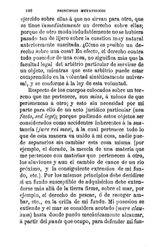 100	 PRINCIPIOS METAFISICOS
ejercido sobre ellas á que no sirvan para otro, que
se tiene inmediatamente un derecho sobre ellas;
porque de otro modo indudablemente no se hubiera
pasado tan de lijero sobre la cuestion may natural
anteriormente suscitada. ¿Cómo es posible un de-
recho sobre una cosa? En efecto, el derecho contra
todo poseedor de una cosa, no significa más que la
facultad legal del arbitrio particular de servirse de
un objeto, mientras que este arbitrio puede estar
comprendido en la voluntad sintéticamente univer-
sal, y se conforme á la ley de esta voluntad.
Respecto de los cuerpos colocados sobre un ter-
reno que me pertenece, son míos, á ménos de que
pertenezcan á otro; y esto sin necesidad por mi
parte para ello de un acto jurídico particular (non
facto, sed lege); porque pudiendo estos objetos ser
considerados como accidentes inherentes á la sus-
tancia (jure rei mece), á la cual pertenece todo lo
que de esta manera va unido á mi cosa, nadie pue-
de separarlos sin cambiar esta cosa misma (por
ejemplo, el dorado, la mezcla de una materia que
me pertenece con materias que pertenecen á otro,
los aluviones y aun el cambio de cauce de un rio
próximo, y la consiguiente extension de mi fun-
do, etc.). Por los mismos principios debe decidirse
si un fundo susceptible de adquisiciou debe exten-
derse más allá de la tierra firme, sobre el mar, por
ejemplo, el derecho de pescar, á de recoger am-
bar, etc., en la orilla de mi fundo. Mi posesion se
extiende y el mar se considera acotado (mare clac-
sum) hasta donde puedo mecánicamente alcanzar,
á partir del punto que ocupo, para defender mi fun-
 