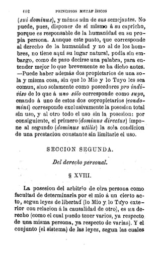 402	 PRINCIPIOS METAF íSICOS
(sui dominus), y ménos aún de sus semejantes. No,
puede, pues, disponer de si mismo á su capricho,
porque es responsable de la humanidad en su pro-
pia persona. Aunque este punto, que corresponde
al derecho de la humanidad y no al de los hom-
bres, no tiene aquí su lugar natural, podia sin em-
bargo, como de paso decirse una palabra, para en-
tender mejor lo que brevemente se ha dicho antes.
—Puede haber además dos propietarios de una so-
la y misma cosa, sin que lo Mio y lo Tuyo les sea
coman, sino solamente como poseedores pro indi-
idso de lo que á uno sólo corresponde como suyo,
cuando á uno de estos dos copropietarios (rondo
mini) corresponde exclusivamente la posesion total
sin uso, y al otro todo el uso sin la posesion: por
consiguiente, el primero (dominus directos) impo-
ne al segundo (dominus utilis) la sola condicion
de una prestacion constante sin limitarle el uso.
SECCION SEGUNDA.
Del derecho personal.
§ XVIII.
La posesion del arbitrio de otra persona como
facultad de determinarla por el mio á un cierto ac-
to, segun leyes de liberta« (lo Mio y lo Tuyo exte-
rior con relacion á la causalidad de otro), es un, de-
recho (como el cual puedo tener varios, ya respecto.
de tina misma persona, ya respecto de varias). Y el
conjunto (el sistema) de las leyes, segun las •cuales
 