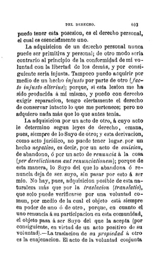 DEL DERECHO.	 403
puedo tener esta posesion, es el derecho personal,
el cual es esencialmente uno.
La adquisicion de un derecho personal nunca
puede ser primitiva y personal; de otro modo seria
contrario al principio de la conformidad de mi vo-
luntad con la libertad de los demás, y por consi-
guiente seria injusta. Tampoco puedo adquirir por
medio de un hecho injusto por parte de otro (tac-
to injusto alterius); porque, si esta lesion me ha
sido producida á mi mismo, y puedo con derecho
exigir reparacion, tengo ciertamente el derecho
de conservar intacto lo que me pertenece; pero no
adquiero nada más que lo que antes tenia.
La adquisicion por un acto de otro, á cuyo acto
le determino segun leyes de derecho , emana,
pues, siempre de lo Suyo de otro; y esta derivacion,
como acto jurídico, no puede tener lugar, por un
hecho negativo, es decir, por un acto de omision,
de abandono, d por un acto de renuncia á la cosa
(per derelictionem aut renunciationem); porque de
esta manera, lo Suyo del que lo abandona á re-
nuncia deja de ser_ suyo, sin pasar por esto á ser
mio. No hay, pues, adquisicion posible de esta na-
turaleza más que por la traslacion (transiatio),
que solo puede verificarse por una voluntad co-
mun, por medio de la cual el objeto está siempre
en poder de uno ó de otro , porque, en cuanto el
uno renuncia á su partici pacion en esta comunidad,
el objeto pasa á ser Suyo del que la acepta (por
consiguiente, en virtud de un acto positivo de su
voluntad).—La traslacion de su propiedad á otro
es la enajenacion. El acto de la voluntad conjunta
 