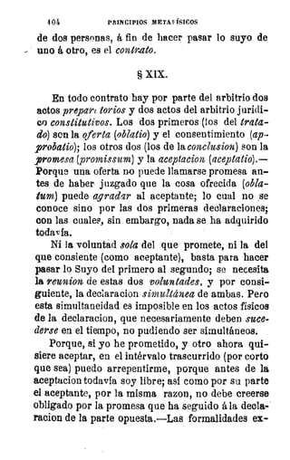 4 Oi	 PRINCIPIOS METAFÍSICOS
de dos personas, á fin de hacer pasar lo suyo de
- uno á otro, es el contrato.
§ XIX.
En todo contrato hay por parte del arbitrio dos
actos prepart torios y dos actos del arbitrio jurídi-
co constitutivos. Los dos primeros (los del trata-
do) son la oferta (obltztio) y el consentimiento (ap-
probatio); los otros dos (los de la conclusion) son la
promesa (promissum) y la aceptacion (aceptatio).
Porque una oferta no puede llamarse promesa an-
tes de haber juzgado que la cosa ofrecida (obla-
tum) puede agradar al aceptante; lo cual no ,se
conoce sino por las dos primeras declaraciones;
con las cuales, sin embargo, nada se ha adquirido
todavía.
Ni la voluntad sola del que promete, ni la del
que consiente (como aceptante), basta para hacer
pasar lo Suyo del primero al segundo; se necesita
la reunion de estas dos voluntades, y por consi-
guiente, la declaracion simultánea de ambas. Pero
esta simultaneidad es imposible en los actos físicos
de la declaracion, que necesariamente deben suce-
derse en el tiempo, no pudiendo ser simultáneos.
Porque, si yo he prometido, y otro ahora qui-
siere aceptar, en el intérvalo trascurrido (por corto
que sea) puedo arrepentirme, porque antes de la
aceptacion todavía soy libre; así como por su parte
el aceptante, por la misma razon, no debe creerse
obligado por la promesa que ha seguido á la decla--
racion de la parte opuesta.—Las formalidades ex-
 