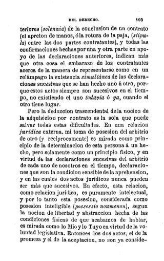 DEL DERECHO.	 405
tenores (solennia) de la conclusion de un contrato
(el apreton de manos, á la rotura de la paja, (stipu-
la) entre las dos partes contratantes), y todas las
confirmaciones hechas por una y otra parte en apo-
yo de las declaraciones anteriores, indican más
que otra cosa el embarazo de los contratantes
acerca de la manera de representarse como en un
relámpago la existencia simultánea de las declara-
ciones- sucesivas que se han hecho uno á otro, por-
que estos actos siempre son sucesivos en el tiem-
po, no existiendo el uno todavía ó ya, cuando el
otro tiene lugar.
Pero la deduccion trascendental de la nocion de
la adquisicio n por contrato es la sola que puede
salvar todas estas dificultades. En una relacion
jurídica externa, mi toma de posesion del arbitrio
de otro (y recíprocamente) es mirada como prin-
cipio de la determinacion de esta persona á un he-
cho, pero solamente como un principio físico, y en
virtud (16 las declaraciones sucesivas del arbitrio
de cada uno de nosotros en el tiempo, declaracio-
nes que son la condicion sensible de la aprehension,
y en las cuales dos actos jurídicos nunca pueden
ser más que sucesivos. En efecto, esta relacion,
como relacion jurídica, es puramente intelectual,
y por lo tanto esta posesion, considerada como
posesion inteligible (possessio noumenom), segun
la nocion de libertad y abstraceion hecha de las
condiciones físicas de que acabamos de hablar,
es mirada como lo Mio y lo Tuyo en virtud de la vo-
luntad legislativa. Entonces los dos actos, el de la
promesa y el de la aceptacion, no son ya conside-
 