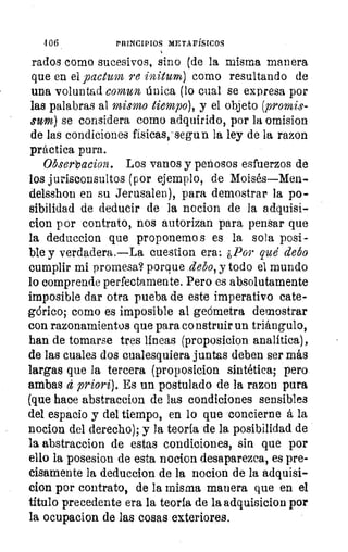 4 06	 PRINCIPIOS METAFÍSICOS
rados como sucesivos, sino (de la misma manera
que en el pactum re initum) como resultando de
una voluntad comun única (lo cual se expresa por
las palabras al mismo tiempo), y el objeto (promis-
sum) se considera como adquirido, por la omision
de las condiciones físicas,-segun la ley de la razon
práctica pura.
Obserbacion. Los vanos y penosos esfuerzos de
los jurisconsultos (por ejemplo, de Moisés—Men-
delsshon en su Jerusalen), para demostrar la po-
sibilidad de deducir de la nocion de la adquisi-
clon por contrato, nos autorizan para pensar que
la deduccion que proponemos es la sola posi-
ble y verdadera.—La cuestion era: ¿Por que debo
cumplir mi promesa? porque debo, y todo el mundo
lo comprende perfectamente. Pero es absolutamente
imposible dar otra pueba de este imperativo cate-
górico; como es imposible al geómetra demostrar
con razonamientos que para co nstruir un triángulo,
han de tomarse tres líneas (proposicion analítica),
de las cuales dos cualesquiera juntas deben ser más
largas que la tercera (proposicion sintética; pero
ambas d priori). Es un postulado de la razon pura
(que hace abstraccion de las condiciones sensibles
del espacio y del tiempo, en lo que concierne á la
nocion del derecho); y la teoría de la posibilidad de
la abstraccion de estas condiciones, sin que por
ello la posesion de esta nocion desaparezca, es pre-
cisamente la deduccion de la nocion de la adquisi-
clon por contrato, de la misma manera que en el
título precedente era la teoría de la adquisicion por
la ocupacion de las cosas exteriores.
 