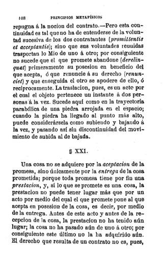 108	 PRINCIPIOS METAFÍSICOS
repugna á la nocion del contrato.—Pero esta con-
tinuidad es tal que no ha de entenderse de la volun-
tad sucesiva de los dos contratantes (promittentis
et acceptantis); sino que sus voluntades reunidas
trasportan lo Mio de uno á otro; por consiguiente
no sucede que el que promete abandone (derelin-
quat) primeramente su posesion en beneficio del
que acepta, ó que renuncie á su derecho (renun-
ciet) y que enseguida el otro se apodere de ello,
recíprocamente. La traslacion, pues, es un acto por
el cual el objeto pertenece un instante á dos per-
sonas -á la vez. Sucede aqui como en la trayectoria
parabólica de una piedra arrojada en el espacio;
cuando la piedra ha llegado al punto más alto,
puede considerársela como subiendo y bajando á
la vez, y pasando así sin discontinuidad del movi-
miento de subida al de bajada.
XXI.
Una cosa no se adquiere por la aceptacion de la
promesa, sino únicamente por la entrega de la cosa
prometida; porque toda promesa tiene por fin una
prestacion, y, si lo que se promete es una cosa, la
prestacion no puede tener lugar más que por un
acto por medio del cual el que promete pone al que
acepta en posesion de la cosa, es decir, por medio
de la entrega. Antes de este acto y antes de la re-
cepcion de la cosa, la prestacion no ha tenido aún
lugar; la cosa no ha pasado aún de uno á otro; por
consiguiente este último no la ha adquirido aún.
El derecho que resulta de un contrato no es, pues,
 