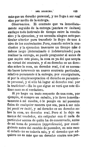 DEL DERECHO.	 499
más que un derecho personal, y no llega á ser real
sino por medio de la entrega.
Observacion. El, contrato que va inmediata-
mente seguido de la entrega (pactum re initurn)
excluye todo intérnalo de tiempo entre la conclu-
sion y la ejecucion, y no necesita ningun actopar-
ticular ulterior para transferir lo Suyo de uno á
otro de los contratantes. Pero, cuando entre la con-
clusion y la ejecucion trascurre un tiempo mlis 6
ménos largo (determinado ó indeterminado) para
realizar la entrega, se puede preguntar si antes de
que espire este plazo, la cosa es ya del que acepta
en virtud del contrato, y si su derecho es un dere-
cho sobre la cosa, un derecho real, á si es necesa-
rio hacer intervenir un nuevo contrato particular,
relativo puramente á la entrega; por consiguiente,
si por la simple aceptacion el derecho es puramen-
te personal, y si sólo há lugar al derecho real por
la tradicion?—En lo que sigue se verá que este úl-
timo caso es el verdadero.
Si yo hago un trato respecto de una cosa, por
ejemplo, si compro un caballo, y le llevo inmedia-
tamente á mi cuadra, ó le pongo , en mi posesion
física de cualquier manera que sea, pasa á ser mio
(vi pacti re initi), y mi derecho es un derecho so-
bre la cosa, un derecho real. Pero si lo dejo en
manos del vendedor, sin estipular con él nada de
particular acerca de quién ha de conservarlo, antes
de mi torna de posesion (apprehensio), por consi-
guiente antes del cambio de poseedor, en este caso
el caballo no es todavía mio, y el derecho que ad-
quiero no es más que un derecho contra una per-.
 