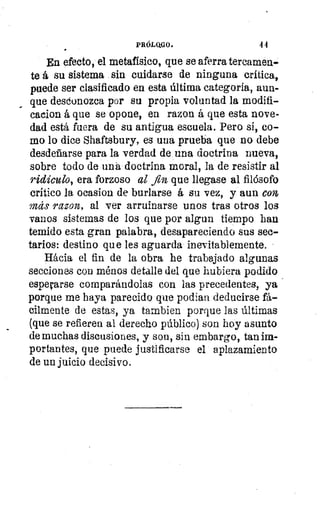 PRÓLQGO.	 4 4
En efecto, el metafísico, que se aferra tercamen-
te á su sistema sin cuidarse de ninguna criticas
puede ser clasificado en esta última categoría, aun-
que desconozca por su propia voluntad la modifi-
cado!). á que se opone, en razon á que esta nove-
dad está fuera de su antigua escuela. Pero si, co-
mo lo dice Shaftsbury, es una prueba que no debe
desdeñarse para la verdad de una doctrina nueva,
sobre todo de una doctrina moral, la de resistir al
ridículo, era forzoso al fin que llegase al filósofo
crítico la ocasion de burlarse á su vez, y aun con
más razon, al ver arruinarse unos tras otros los
vanos sistemas de los que por algun tiempo han
temido esta gran palabra, desapareciendo sus sec-
tarios: destino que les aguarda inevitablemente.
Hácia el fin de la obra he trabajado algunas
secciones con ménos detalle del que hubiera podido
espetar se comparándolas con las precedentes, ya
porque me haya parecido que podan deducirse fá-
cilmente de estas, ya tarnbien porque las últimas
(que se refieren al derecho público) son hoy asunto
de muchas discusiones, y son, sin embargo, tan fi:In:-
portantes, que puede justificarse el aplazamiento
de un juicio decisivo.
 