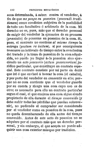4 4 0	 PRINCIPIOS METAFÍSICOS
sona determinada, á saber: contra el vendedor, á
fin de que me ponga en posesion (poscendi tradi-
tionem) como condicion subjetiva de la posibilidad
de todo uso facultativo á arbitrario de la cosa. Mi
derecho no es, pues, más que el derecho personal
de exigir del vendedor la ejecucion de su promesa
(prestatio) de ponerme en posesion de la cosa. Si,
pues, el contrato no contiene al mismo tiempo la
entrega (pactum re initum), si por consiguiente
trascurre un intérvalo de tiempo entre la conclusion
del tratado y la toma de posesion de la cosa adqui-
rida, no puedo yo llegar ás• la posesion sino ejer-
ciendo un acto posesorio (actor possessorium) ju-
rídico particular, que constituye un contrato espe-
cial. Este contrato consiste por mi parte én decir
que iré á que enviaré á buscar la cosa (el caballo),
y por parte del vendedor en consentir en ello; por-
que no es cosa corriente que el vendedor guarde
por su cuenta y riesgo una cosa cuyo uso es de
otro; es necesario para ello un contrato particu!ar
segun el cual, el que enajena una cosa sigue siendo
propietario de ella durante el tiempo convenido (y
debe sufrir todas las pérdidas que puedan sobreve-
nir), no pudiendo el comprador ser considerado
por el vendedor como en posesion de la cosa, pues
no queda desembarazado de ella antes del tiempo
convenido. Antes de este acto de posesion no se
adquiere por el contrato más que un derecho per-
sonal, y sin embargo, el que acepta no puede ad-
quirir una cosa exterior más que por tradicion.
 