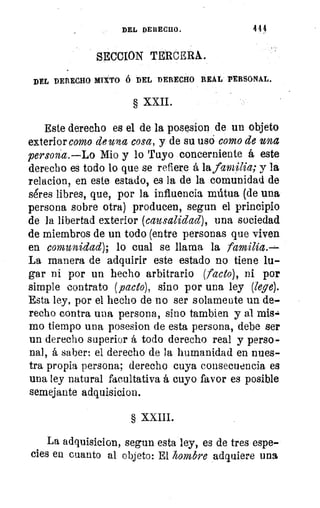 DEL DERECHO.	 444
SECCION TERCERA.
DEL DERECHO MIXTO 6 DEL DERECHO REAL PERSONAL.
§ XXII.
Este derecho es el de la posesion de un objeto
exterior como de una cosa, y de su usó como de una
persona.—Lo Mio y lo Tuyo concerniente á este
derecho es todo lo que se refiere á la fav4a; y la
relacion, en este estado, es la de la comunidad de
séres libres, que, por la influencia mútua (de una
persona sobre otra) producen, segun el principio
de la libertad exterior (causalidad), una sociedad
de miembros de un todo (entre personas que viven
en comunidad); lo cual se llama la familia.—
La manera de adquirir este estado no tiene lu-
gar ni por un hecho arbitrario (facto), ni por
simple contrato (pacto), sino por una ley (lege).
Esta ley, por el hecho de no ser solamente un de-
recho contra una persona, sino tambien y al mis.
mo tiempo una posesion de esta persona, debe ser
un derecho superior á todo derecho real y perso-
nal, á saber: el derecho de la humanidad en nues-
tra propia persona; derecho cuya consecuencia es
una ley natural facultativa á cuyo favor es posible
semejante adquisicion.
§ XXIII.
La adquisicion, segun esta ley, es de tres espe-
cies en cuanto al objeto: El hombre adquiere una
 