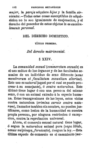 4 4 2	 PRINCIPIOS METAFÍSICOS
mujer, la pareja adquiere hijos y la familia sir-
vientes.—Todas estas cosas susceptibles de adqui-
sicion no lo son igualmente de enajenacion, y el
derecho del poseedor de estos objetos le es eocelen-
lemente personal.
DEL DERECHO DOMESTICO.
TÍTULO PRIMERO.
Del derecho matrimonial.
§ XXIV.
La comunidad sexual (commercium sexuale) es
el uso mútuo de los órganos y de las facultades se-
xuales de un individuo de sexo diferente (usas
membrorum et facultatum seoualium alterius).
Este uso es natural (aquel por el cual se puede pro-
crear á su semejante), á contra naturaleza. Este
Intimó tiene lugar ó con una persona del mismo
sexo, 6 con un animal extraño á la especie huma-
na. Estas transgresiones de las leyes, estos vicios
contra naturaleza (crimina carnis contra natu-
ram), llamados tambien sin nombre, no pueden jus-
tificarse, como lesion de la humanidad en nuestra
propia persona, por ninguna restriccion ó excep-
cion, contra la reprobacion universal.
Ahora, el comercio sexual natural tiene lugar,
segun la naturaleza animal pura (vaga libido,
venus vulgivaga,fornicatio), ó segun la ley.—Esta
última especie de comercio es el casamiento (ma-
 
