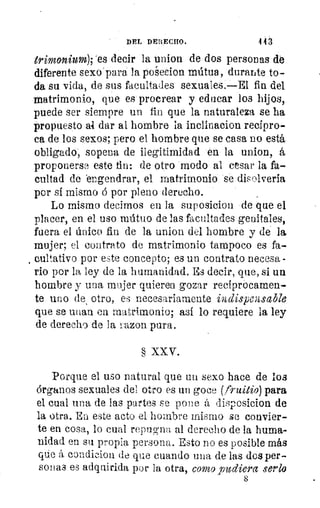 DEL DERECHO.	 113
trimonium); 'es decir la union de dos personas de
diferente sexo para la poleeion mútua, durarte to-
da su vida, de sus facultades sexuales.—El fin del
matrimonio, que es procrear y educar los hijos,
puede ser siempre un fin que la naturaleza se ha
propuesto al. dar al hombre la inclinacion recípro-
ca de los sexos; pero el hombre que se casa no está
obligado; sopena de ilegitimidad en la union, á
proponerse este tin: de otro modo al cesar la fa-
cultad de 'engendrar, el matrimonio se disolvería
por sí mismo á por pleno derecho.
Lo mismo decirnos en la suposicion de que el
placer, en el uso mútuo de las facultades genitales,
fuera el único fin de la union del hombre y de la
mujer; el contrato de matrimonio tampoco es fa-
, curativo por este concepto; es un contrato necesa -
rio por la ley de la humanidad. Es decir, que, si un
hombre y una mujer quieren gozar recíprocamen-
te uno de otro, es necesariamente indispensable
que se unan en matrimonio; así lo requiere la ley
de derecho de la razon pura.
§ XXV.
Porque el uso natural que un sexo hace de los
órganos sexuales del otro es un goce (fruitio) para
el cual una de las partes se pone á disr.wsicion de
la otra. En este acto el hombre mismo se convier-
te en cosa, lo cual repugna al derecho de la huma-
nidad en su propia persona. Esto no es posible más
que á condieiou de que cuando una de las dos per-
sonas es adquirida por la otra, como pudiera serlo
 