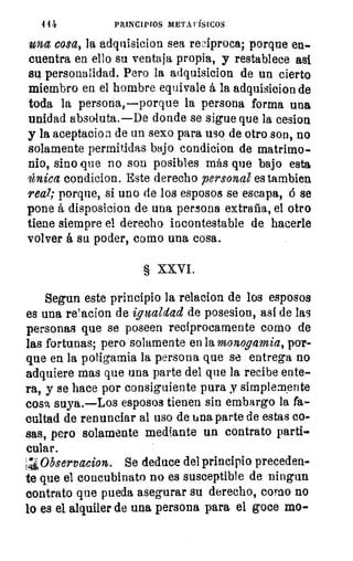 444	 PRINCIPIOS METAFÍSICOS
una cosa, la adquisicion sea reciproca; porque en-
cuentra en ello su ventaja propia, y restablece así
su personalidad. Pero la adquisicion de un cierto
miembro en el hombre equivale á la adquisicion de
toda la persona,—porque la persona forma una
unidad absoluta.—De donde se sigue que la cesion
y la aceptacion de un sexo para uso de otro son, no
solamente permitidas bajo condicion de matrimo-
nio, sino que no son posibles más que bajo esta
única condicion. Este derecho personal es tambien
real; porque, si uno de los esposos se escapa, á se
pone á disposicion de una persona extraña, el otro
tiene siempre el derecho incontestable de hacerle
volver á su poder, como una cosa.
§ XXVI.
Segun este principio la relacion de los esposos
es una relacion de igualdad de posesion, así de las
personas que se poseen recíprocamente como de
las fortunas; pero solamente en la monogamia, por-
que en la poligamia la persona que se entrega no
adquiere mas que una parte del que la recibe ente-
ra, y se hace por consiguiente pura y simplemente
cosa suya.—Los esposos tienen sin embargo la fa-
cultad de renunciar al uso de una parte de estas co-
sas, pero solamente mediante un contrato parti-
cular.
1Z, Observacion. Se deduce del principio preceden-
te que el concubinato no es susceptible de ningun
contrato que pueda asegurar su derecho, coreo no
lo es el alquiler de una persona para el goce mo-
 