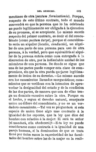 DEL DERECHO.	 445
mentáneo de otra (paction fornicationis). Porque,
respecto de este último contrato, todo el mundo
convendrá en que la persona que lo ha celebrado
no puede legítimamente ser obligada á la ejecucion
de su promesa, si se arrepiente. Lo mismo sucede
respecto del primer contrato, es decir el del concu-
binato (como pachol turpe), porque el concubina-
to seria un alquiler (locatio, conchudo), un alqui-
ler de una parte de una persona para uso de otra
1/:	 persona, á la verdad, pero que equivaldría al alqui-
,1	 ler de la persona entera como cosa entregada á la
lec	 discrecion de otro, por la indisoluble unidad de los
r)1	 miembros de una persona. De donde se sigue que
una de las partes puede romper esta clase de com-
promisos, sin que la otra pueda quejarse legítima-
mente de lesion de su derecho.—Lo mismo sucede
con los casamientos llamados morganáticos; casa-
1	 mientos que se verifican con la intencion de apro-
3
	
vechar la desigualdad del estado y de la condicion
/	 de las dos partes, de manera que una de ellas ten-
ga un dominio excesivo sobre la otra, Porque en
el hecho, y segun el derecho natural, semejante
union no difiere del concubinato, y no es un ver-
dadero casamiento.—Tal vez se preguntará si esta
especie de union tiene algo mas contrario á la
igualdad de los esposos, que la ley que dice del
hombre con relacion á la mujer: El será tu señor
(el mandará, ella obedecerá)?—Esta ley no puede
considerarse como contraria á la igualdad de una
pareja humana, si la dominaciou de que se trata
tiene por única razon la superioridad de las facul-
tades del hombre sobre las de la mujer en la reali-
 