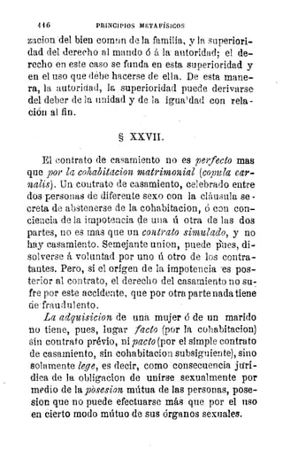 446	 PRINCIPIOS METAFÍSICOS
zacion del bien comen de la familia, y la superiori-
dad del derecho al mando ó á la autoridad: el de--•
recho en este caso se funda en esta superioridad y
en el uso que debe hacerse de ella. De esta mane-
ra, la autoridad, la superioridad puede derivarse,
del deber de la unidad y de la igua'dad con rela-
ción al fin.
§ XXVII.
El contrato do casamiento no es perfecto mas
que por la cohabitacion matrimonial (copula car-
nalis). Un contrato de casamiento, celebrado entres
dos• personas de diferente sexo con la cláusula se -
creta de abstenerse de la cohabitacion, ó con con-
ciencia de la impotencia tle una ú otra de las dos
partes, no es mas que un contrato simulado, y no
.hay casamiento. Semejante union, puede iiues, di-
solverse á voluntad por uno ú otro de los contra-
tantes. Pero, si el origen de la impotencia -es pos-
terior al contrato, el derecho del casamiento no su-
fre por este accidente, que por otra parte nada tiene
cié • frau d sal ento
La adquisicion de .-una mujer ó de un marido
o tiene, pues, lugar ¡acto por la cohabitacion)
Gin contrato prévio, ni pacto (por el simple contrato
de casamiento, sin cohabitacion subsiguiente), sino
solamente lene, es decir, como consecuencia
dica de la obligacion de unirse sexualmente por
medio de la _pi-osesion mútua de las personas, pose-
sion que no puede efectuarse más que por el uso
en -cierto modo mútuo de sus órganos sexuales.
 
