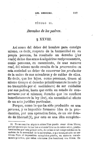 DEL DERECHO.
	
147
TITULO Al.
.Derechos de los padres.
§ XXVIII.
Asi como del deber del hombre para consigo
mismo, es decir, respecto de la humanidad en su
propia persona, ha resultado un derecho (fu:
reale) de los dos sexos á adquirirse recíprocamente,
como personas, en casamiento, de una manera
real, del mismo modo resulta de la procreacion en.
esta sociedad un deber de conservar los productos
de la union de sus miembros y de cuidar de ellos.
Es decir, que los hijos, corno personas, tienen al
mismo tiempo el derecho primitivamente innato (y
no trasmitido por el nacimiento) de ser cuidados
por sus padres, hasta que estén en estado de con-
servarse por si mismos; derecho que les confiere
inmediatamente la ley (lex), sin necesidad al efecto
de un acto jurídico particular.
Porque, como lo que ha sido producido es una
persona, y es imposible formarse idea de la pro-
duccion, por una operacion física, de un sér dota-
do de libertad (1), por esto es una idea completa-
(1) No se concibe siquiera cómo Dios puede crear séres libres;
porque parece que todas las acciones futuras de estos séres, prede-
terminadas por este primer acto, deberian estar comprendidas en la
cadena de la necesidad de la naturaleza, y por consiguiente no ser
libres. Pero el imperativo categórico prueba, en materia moral-
mente práctica, que estas criaturas (los hombres) son libres. Es
 