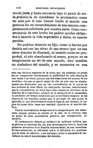 4 4 8	 PRINCIPIOS METAFÍSICOS
mente justa y hasta necesaria bajo el punto de vis-
ta práctico la de considerar la procreacion como
un acto por el cual hemos traido al mundo una
persona'sin su consentimiento de una manera com-
pletamente arbitraria por nuestra parte. Como con-
secuencia de este hecho los padres quedan obliga-
dos á hacerle la vida soportable y dulce, en cuanto
puedan.
No podrian destruir su hijo, como lo harian por
decirlo asf con las obras de sus manos (que no son
séres dotados de libertad), ni tratarlo como su pro-
piedad, ni aún abandonarlo al acaso, porque no ea
simplemente un ser de este mundo, sino tambien
un ciudadano del mundo, y se encuentra en una.
esta una decision suprema de la razon, que sin embargo, no puede
hac er comprender teóricamente la posibilidad de esta relacion de
una causa á su efecto, porque son dos cosas fuera del alcance de los
sentidos.—Lo que se puede exigir de ella en este caso es simple
mente que demuestre que no hay contradiccion en la nocion de
una creacion de séres libres. Lo cual puede hacerse, estableciendo
que la contradiccion no tiene lugar sino cuando se introduce en la
relacion de lo hiperfísico, además de la categoría de la causalidad,,
la condicion del tiempo (condicion que es inevitable respecto de los
objetos de los sentidos, puesto que el principio de una accion la
precede); lo que efectivamente tendria lugar si, por ejemplo, la no-
don de causa debe tener una realidad objetiva en el sentido teó-
rico.
Pero la contradiccion desaparece si la categoría pura (sin some-
terle ningun schema) se emplea en la idea de la creacion bajo
un punto de vista moralmente práctico , por consiguiente , na
sensible.
El jurisconsulto filósofo no calificará de sutilezas inútiles, que
se pierden en tinieblas sin fin, esta investigacion llevada hasta los
primeros elementos de la filosofía trascendental, en una metafísica
de las costumbres, si reflexiona sobre la dificultad del problema
que se trata de resolver, y sin embargo, sobre la necesidad de sa-
tisfacer en esto á los principios del derecho.
 
