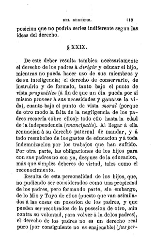 DEL DERECHO.	 419
posicion que no podría serles indiferente segun las
ideas del derecho.
§ XXIX.
De este deber resulta tambien necesariamente
el derecho de los padres á dirigir y educar el hijo,
mientras no pueda hacer uso de sus miembros y
de su inteligencia; el derecho de conservarlo, de
instruirlo y de formalo, tanto bajo el punto de.
vista pragmático (á fin de que un dia pueda por si
mismo proveer á sus necesidades y ganarse la si-
da), cuanto bajo el punto de vista moral (porque
de otro modo la falta de la negligencia de los pa-
dres recaería sobre ellos): todo ello hasta la edad
de la independencia (emancipatio). Al llegar á ella
renuncian á su derecho paternal de mandar, y á
todo reembolso de los gastos de educacion y á toda
indemnizacion por los trabajos que han sufrido.
Por otra parte, las obligaciones de los hijos para
con sus padres no son ya, despues de la educacion,
más que simples deberes de virtud, tales como el
reconocimiento.
Resulta de esta personalidad de los hijos, que,
no pudiendo ser considerados como una propiedad
de los padres, pero formando parte, sin embargo,
de lo Mio y Tuyo de ellos (puesto que van asimila-
dos á las cosas en posesion de los padres, y que
pueden ser recobrados de la posesion de otro, aún
contra su voluntad, para volver á la de los padres),
el derecho de los padres no es un derecho real
puro (por consiguiente no es enajenable) (jits per-
 