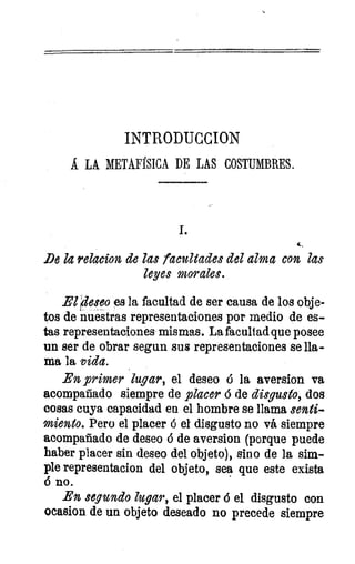 INTRODUCCION
Á LA METAFtSICA DE LAS COSTUMBRES.
De la relacion de las facultades del alma con las
leyes morales.
El )eseo es la facultad de ser causa de los obje-
tos de nuestras representaciones por medio de es-
tas representaciones- mismas. La facultad que posee
un ser de obrar segun sus representaciones se lla-
ma la vida.
En primer lugar, el deseo é la aversion va
acompañado siempre de placer 6 de disgusto, dos
cosas cuya capacidad en el hombre se llama senti-
miento. Pero el placer ó el disgusto no vá siempre
acompañado de deseo 6 de aversion (porque puede
haber placer sin deseo del objeto), sino de la sim-
ple representacion del objeto, sea que este exista
á no.
En segundo lugar, el placer 6 el disgusto con
ocasion de un objeto deseado no precede siempre
ae
 