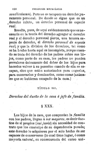 420	 PRINCIPIOS mE7AFísiCoS
sonalissimum). Pero DO es tampoco un derecho pu-
ramente personal. De donde se sigue que es un
derecho mixto, un derecho personal de especie
real.
Resulta., pues, de aqui evidentemente que es ne-
cesario en la teoría del derecho agregar al derecho
real y al derecho personal puros, una tercera es-.
pecie de derecho, el derecho personal de especie,
real; y que la division de los derechos, tal como
se ha hecho hasta aquí es incompleta, porque cuan-
do se trata del derecho de los padres sobre sus
jos, corno parte de su casa, los padres no pueden
prevalerse únicamente del deber de los hijos para
hacerlos volver á su -posesion cuando de ella se es-
capan, sino que están autorizados para cogerlos,
para encerrarlos y dominarlos, como cosas (anima-
les que se hubieran escapado de la casa.)'
TÍTULO III.
_Derechos del dueño de la casad jefe de familia.
§ XXX.
Los hijos de la casa, que componian la familia
con los padres, llegan á ser mayores, es decir due-
ños de sí propios Gua jullis) sin necesidad de con-
trato que los emancipe de su dependencia pasada;
este derecho lo adquieren por el solo hecho de ser
capaces de conservarse (lo cual tiene lugar, ó como:
mayoría natural, en consecuencia del curso uni-
 