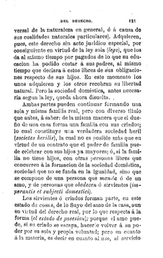DEL DERECHO.	 421
versal de la naturaleza en general, ó á causa de
sus cualidades naturales particulares). Adquieren,
pues, este derecho sin acto jurídico especial, por
consiguiente en virtud- de la ley sola (lege), que los
da al mismo tiempo por pagados de lo que su edu-
cacion ha podido costar á sus padres, al mismo
tiempo que declara á estos libres de sis obligacio-
nes respecto de sus hijos. En' este momento los
unos adquieren y los otros recobran su libertad
natural. Pero la sociedad doméstica, antes necesa-
ria segun la ley, queda ahora disuelta. ,
Ambas partes pueden continuar formando una
sola y misma familia real, pero con diverso titulo
que alites, á saber: de la misma manera que el due-
ño de u-na casa forma una familia con sus criados;
lo cual constituye uea verdadera sociedad heril
(societas herilis), la cual no es posible más que en
virtud de un contrato que el padre- de familia pue-
de celebrar con sus hijos ya mayores; ó, si la fami-
lia no tiene hijos, con otras personas libres que
concurren á la formacion de la sociedad doméstica,
sociedad que no se funda en la igualdad, sino que
se compone de una persona qué Inctsida ó de un
amo, y de personas que obedecen, 6 sirvientes (im-
perantis et subjecti domestici).
Los sirvientes ó criados forman parte, en este
estado de cosas, de lo Suyo del amo de la casa, aun
en virtud del derecho real, por lo que respecta á la
forma (el estado de posesiona); porque el amo pue-
de, si su criado se escapa, hacerle volver á su po-
der por su sola y propia voluntad; pero en cuanto
á la materia, es decir en cuanto al 'USO, al servicio
 
