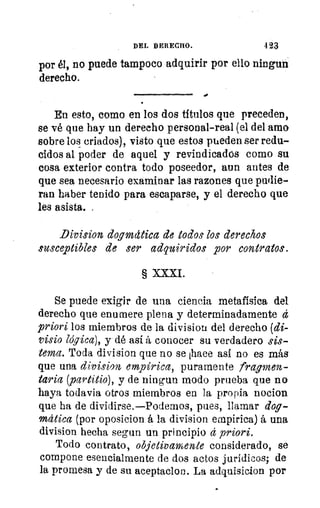 DEL DERECHO.	 423
por él, no puede tampoco adquirir por ello ningun
derecho.
•
En esto, como en los dos títulos que preceden,
se vé que hay un derecho personal-real (el del amo
sobre los criados), visto que estos pueden ser redu-
cidos al poder de aquel y revindicados como su
cosa exterior contra todo poseedor, aun antes de
que sea necesario examinar las razones que pudie-
ran haber tenido para escaparse, y el derecho que
les asista. .
Division dogmdtica de todos los derechos
susceptibles de ser adquiridos por contratos.
§ XXXI.
Se puede exigir de una ciencia metafísica del
derecho que enumere plena y determinadamente d
priori los miembros de la divisiott del derecho (di-
visio lógica), y dé así á conocer su verdadero sis-
tema. Toda division que no se ihaee así no es más
que una division empírica, puramente fragmen-
taria (partitio), y de ningun modo prueba que no
haya todavia otros miembros en la propia nocion
que ha de dividirse.—Podemos, pues, llamar dog-
mática (por oposicion á la division empírica) á una
division hecha segun un principio d priori.
Todo contrato, objetivamente considerado, se
compone esencialmente de dos actos jurídicos; de
la promesa y de su aceptaclon. La adquisicion por
 