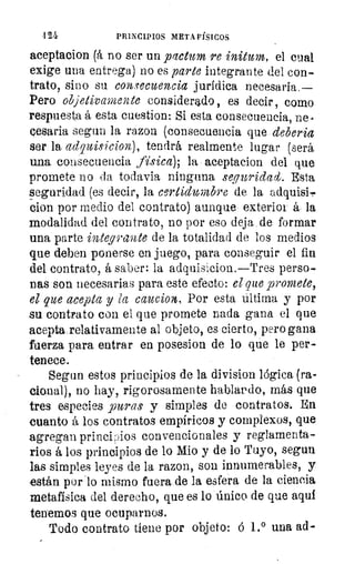 4 21	 PRINCIPIOS META FÍSICOS
aceptacion (á no ser un plctum re initum, el cual
exige una, entrega) no es parte integrante del con-
trato, sino su consecuencia jurídica necesaria.—
Pero objetivamente considerado, es decir, como
respuesta á esta cuestion: Si esta consecuencia, ne-
cesaria segun la razon (consecuencia que debería
ser la adquisicion), tendrá realmente lugar (será
una consecuencia física); la aceptacion del que
promete no da todavia ninguna seguridad. Esta
seguridad (es decir, la certidumbre de la adquisi,
cion por medio del contrato) aunque exterior á la
modalidad del contrato, no por eso deja de formar
una parte integrante de la totalidad de los medios
que deben ponerse en juego, para conseguir el fin
del contrato, á saber: la adquisicion.—Tres perso-
nas son necesarias para este efecto: el que promete,
el que acepta y la caucion. Por esta última y por
su contrato con el que promete nada gana el que
acepta relativamente al objeto, es cierto, pero gana
fuerza para entrar en posesion de lo que le per-
tenece.
Segun estos principios de la division lógica (ra-
cional), no hay, rigorosamente hablando, más que
tres especies puras y simples de contratos,. En
cuanto á los contratos empíricos y complexos, que
agregan princLios convencionales y reglamenta-
rios á los principios de lo Mio y de lo Tuyo, segun
las simples leyes de la razon, son innumerables, y
están por lo mismo fuera de la esfera de la ciencia
metafísica del derecho, que es lo único de que aqui
tenemos que ocuparnos.
Todo contrato tiene por objeto: á 1.° una ad-
 