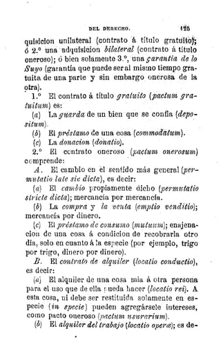 DEL DERECHO.	 4 '5
quisicion unilateral (contrato á titulo gratdito)`,
á 2.° una adquisicion bilateral (contrato á título
oneroso); d bien solamente 3.°, una (garantía de lo
Suyo (garantía que puede ser al mismo tiempo gra-
tuita de una parte y sin embargo onerosa de la
otra).
1.° El contrato á título gratuito (pactum gra-
tuitum) es:
(a) La guarda de un bien que se confia, (depo-
situm).
(b) El prvistamo de una cosa (commodatum).
(c) La donacion (clonatio).
2.° El contrato oneroso (pactum onerosum)
comprende:
A . El cambio en él sentido más general (per-
mutatio late sic dicta), es decir:
(a) El cambio propiamente dicho (permutatio
stricte dicta); mercancía por mercancía.
(b) La compra y la venta (emptio venditio);
mercancía por dinero.
(e) El préstamo de consumo (mutuum); enajena-
cion de una cosa á condicion de recobrarla otro
dia, solo en cuanto á la especie (por ejemplo, trigo
por trigo, dinero por dinero).
B. El contrato de alquiler (locatio conductio),
es decir:
(a) El alquiler de una cosa mia á otra persona
para el uso que de ella rueda hacer (locatio rei). A.
esta cosa, ni debe ser restituida solamente en es-
pecie (in specie) pueden agregársele intereses,
como pacto oneroso (pactum usurarium).
(b) El alquiler del trabajo (locatio operce); es de-
 