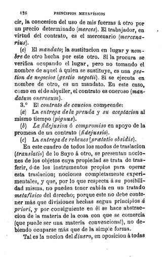 4 26	 PRINCIPIOS METAFÍSICOS
cir, la concesion del uso de mis fuerzas á otro por
un precio determinado (merces). El trabajador, en
virtud del contrato, es el mercenario (mercena-
rius).
(c) El mandato; la sustitucion en lugar y nom-
bre de otro hecha por este otro. Si la procura se
verifica ocupando el lugar, pero no tornando el
nombre de aquel á quien se sustituye, es una ges-
tion de negocios (gestio negotii). Si se ejecuta en
nombre de otro, es un mandato. En este caso,
como en el de alquiler, el contrato es oneroso (man-
datum onerosum).
3.° El contrato de caucion comprende:
(a) La entrega de la prenda y su aceptacion al
mismo tiempo (pignus).
(b) La fidejusion á compromiso en apoyo de la
promesa de un contrato (flciejussio).
(e) La entrega de rehenes (vrcetatio obsidis).
En este cuadro de todos los modos de traslacion
(translatio) de lo Suyo á otro, se presentan nocio-
nes de los objetos cuya propiedad se trata de tras-
ferir, á de los instrumentos propios para operar
esta traslacion, nociones completamente experi-
mentales, y que, por lo que respecta á su posibili-
dad misma, no pueden tener cabida en un tratado
metafísico del derecho; porque este no debe conte-
ner más que divisiones hechas segun principios 4
priori, y por consiguiente en él se hace abstrae-
cion de la materia de la cosa con que se comercia
(que puede ser una materia convencional), no de-
biendo ocuparse más que de la simple forma.
Tal es la nocion del dinero, en oposicion á todas
 